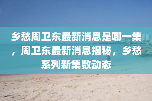 鄉(xiāng)愁周衛(wèi)東最新消息是哪一集，周衛(wèi)東最新消息揭秘，鄉(xiāng)愁山東水清源環(huán)保科技有限公司系列新集數(shù)動態(tài)