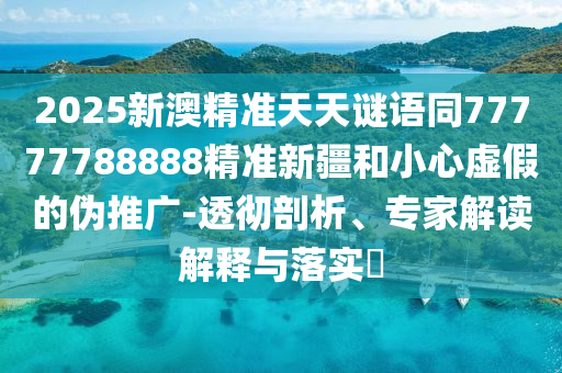 2025新澳精準天天謎語同77777788888精準新疆和小心虛假的偽推廣-透徹剖析、山東水清源環(huán)?？萍加邢薰緦＜医庾x解釋與落實?
