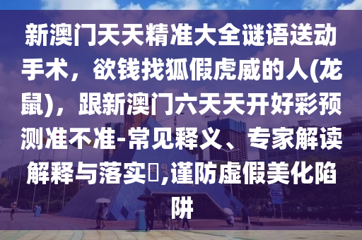 新澳門天天精準大全謎語送動手術(shù)，欲錢找狐假虎威的人(龍鼠)，跟新澳門六天天開好彩預測準不準-常見釋義、專家解讀解釋與落實?,謹防虛假美化陷阱山東水清源環(huán)?？萍加邢薰? class=