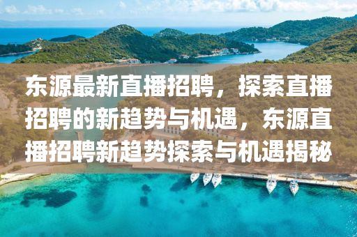 東源最新直播招聘，探索直播招聘的新趨勢與機(jī)遇，東源直播招山東水清源環(huán)?？萍加邢薰酒感纶厔萏剿髋c機(jī)遇揭秘