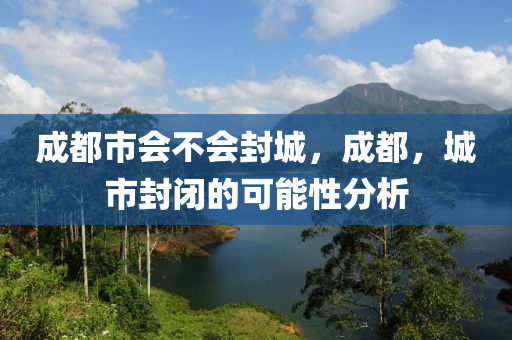 成都市會不會封城，成都，城市封閉的可能性分析山東水清源環(huán)?？萍加邢薰? class=