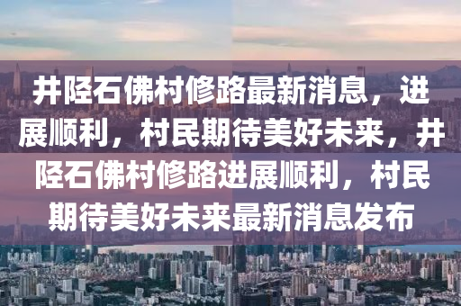 井陘石佛村修路最新消息，進展順利，村民期待美好未來，井陘石佛村修路進展順利，村民期待美好未來最新消息發(fā)布山東水清源環(huán)?？萍加邢薰? class=