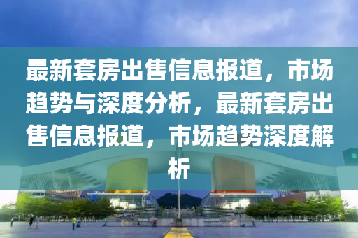 最新套房出售山東水清源環(huán)?？萍加邢薰拘畔蟮?，市場趨勢與深度分析，最新套房出售信息報道，市場趨勢深度解析