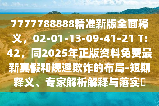 7777788888精準(zhǔn)新版全面釋義，02-01-13-09-41-21 T:42，同2025年正版資料免費最新真假和規(guī)避欺詐的布局-短期釋義、專家解析解釋與落實?