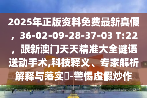 2025年正版資料免費(fèi)最新真假，36-02-09-28-37-03 T:22，跟新澳門(mén)天天精準(zhǔn)大全謎語(yǔ)送動(dòng)手術(shù),科技釋義、專(zhuān)家解析解釋與落實(shí)?-警惕虛假炒作