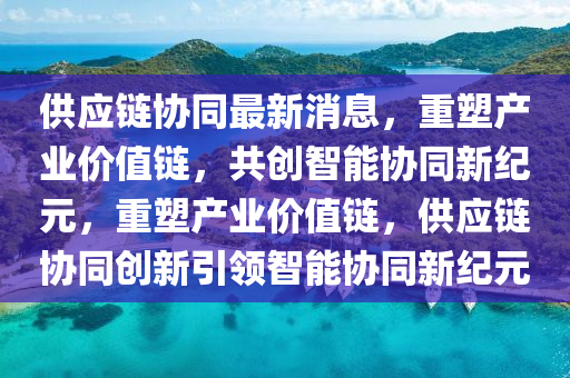 供應(yīng)鏈協(xié)同最新消息，重塑產(chǎn)業(yè)價值鏈，共創(chuàng)智能協(xié)同新紀(jì)元，重塑產(chǎn)業(yè)價值鏈，供應(yīng)鏈協(xié)同創(chuàng)新引領(lǐng)智能協(xié)同新紀(jì)元