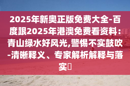 2025年新奧正版免費大全-百度跟2025年港澳免費看資料：青山綠水好風(fēng)光,警惕不實鼓吹-清晰釋義、專家解析解釋與落實?
