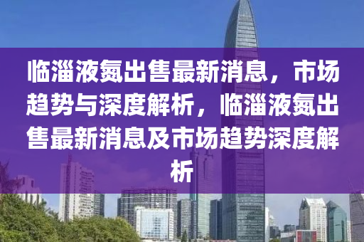 臨淄液氮出售最新消息，市場趨勢與深度解析，臨淄液氮出售最新消息及市場趨勢深度解析