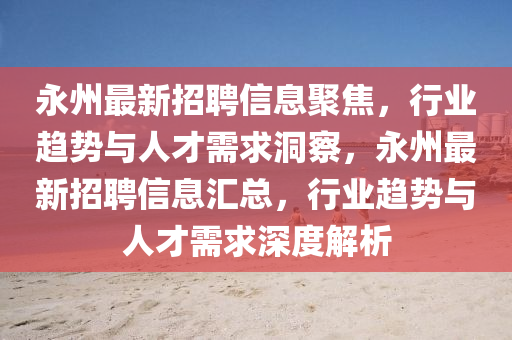 永州最新招聘信息聚焦，行業(yè)趨勢與人才需求洞察，永州最新招聘信息匯總，行業(yè)趨勢與人才需求深度解析