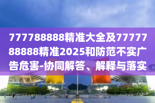 777788888精準(zhǔn)大全及7777788888精準(zhǔn)2025和防范不實廣告危害-協(xié)同解答、解釋與落實
