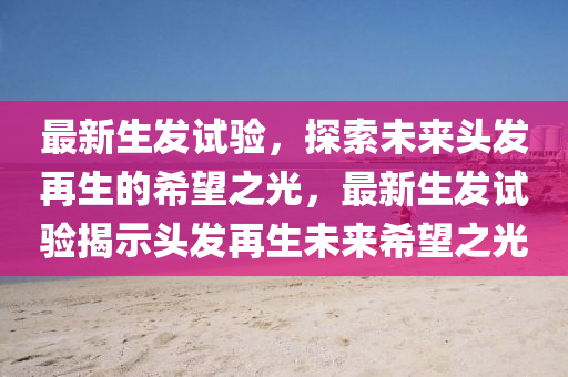 最新生發(fā)試驗，探索未來頭發(fā)再生的希望之光，最新生發(fā)試驗揭示頭發(fā)再生未來希望之光