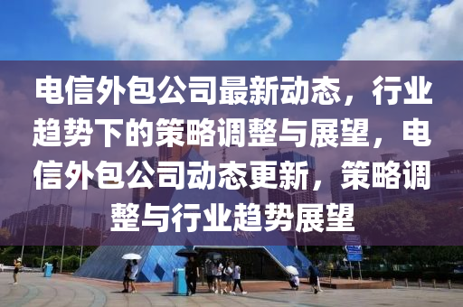 電信外包公司最新動(dòng)態(tài)，行業(yè)趨勢(shì)下的策略調(diào)整與展望，電信外包公司動(dòng)態(tài)更新，策略調(diào)整與行業(yè)趨勢(shì)展望