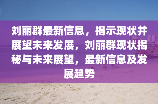 劉麗群最新信息，揭示現(xiàn)狀并展望未來發(fā)展，劉麗群現(xiàn)狀揭秘與未來展望，最新信息及發(fā)展趨勢