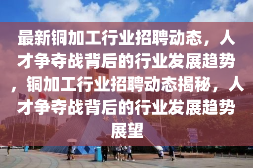 最新銅加工行業(yè)招聘動(dòng)態(tài)，人才爭(zhēng)奪戰(zhàn)背后的行業(yè)發(fā)展趨勢(shì)，銅加工行業(yè)招聘動(dòng)態(tài)揭秘，人才爭(zhēng)奪戰(zhàn)背后的行業(yè)發(fā)展趨勢(shì)展望