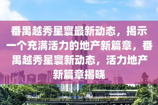 番禺越秀星寰最新動(dòng)態(tài)，揭示一個(gè)充滿活力的地產(chǎn)新篇章，番禺越秀星寰新動(dòng)態(tài)，活力地產(chǎn)新篇章揭曉