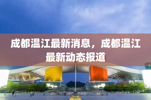 成都溫江最新消息，成都溫江最新動(dòng)態(tài)報(bào)道