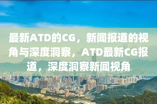 最新ATD的CG，新聞報(bào)道的視角與深度洞察，ATD最新CG報(bào)道，深度洞察新聞視角