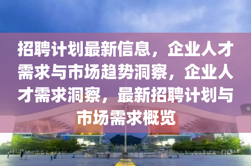 招聘計劃最新信息，企業(yè)人才需求與市場趨勢洞察，企業(yè)人才需求洞察，最新招聘計劃與市場需求概覽