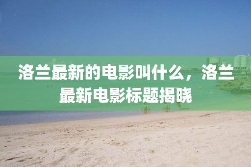 洛蘭最新的電影叫什么，洛蘭最新電影標(biāo)題揭曉