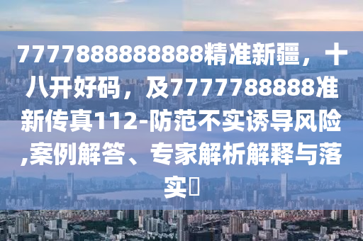 7777888888888精準新疆，十八開好碼，及7777788888準新傳真112-防范不實誘導風險,案例解答、專家解析解釋與落實?