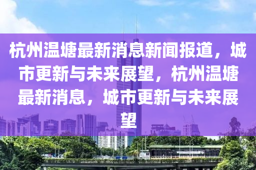 杭州溫塘最新消息新聞報(bào)道，城市更新與未來(lái)展望，杭州溫塘最新消息，城市更新與未來(lái)展望