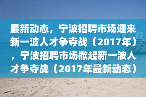 最新動態(tài)，寧波招聘市場迎來新一波人才爭奪戰(zhàn)（2017年），寧波招聘市場掀起新一波人才爭奪戰(zhàn)（2017年最新動態(tài)）