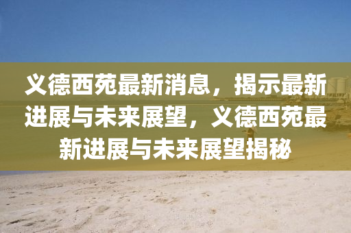 義德西苑最新消息，揭示最新進(jìn)展與未來展望，義德西苑最新進(jìn)展與未來展望揭秘