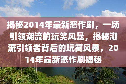 揭秘2014年最新惡作劇，一場引領(lǐng)潮流的玩笑風(fēng)暴，揭秘潮流引領(lǐng)者背后的玩笑風(fēng)暴，2014年最新惡作劇揭秘