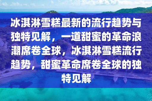 冰淇淋雪糕最新的流行趨勢與獨特見解，一道甜蜜的革命浪潮席卷全球，冰淇淋雪糕流行趨勢，甜蜜革命席卷全球的獨特見解