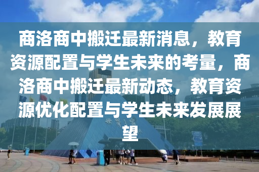 商洛商中搬遷最新消息，教育資源配置與學(xué)生未來的考量，商洛商中搬遷最新動態(tài)，教育資源優(yōu)化配置與學(xué)生未來發(fā)展展望